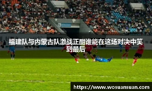 福建队与内蒙古队激战正酣谁能在这场对决中笑到最后